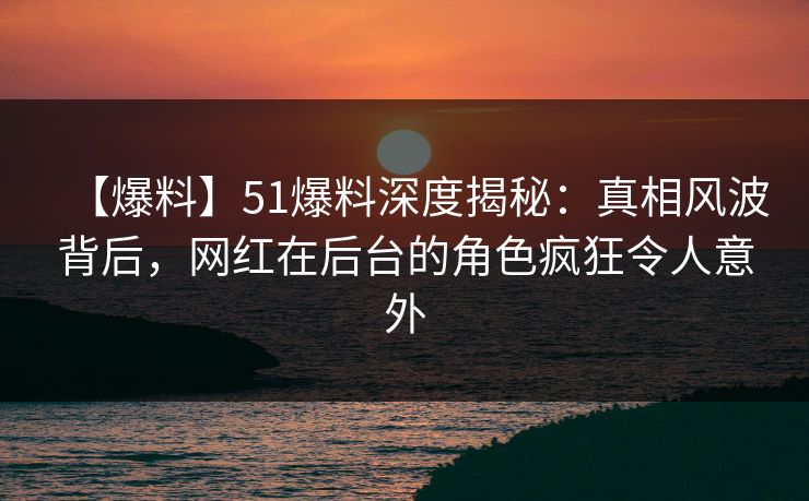 【爆料】51爆料深度揭秘：真相风波背后，网红在后台的角色疯狂令人意外