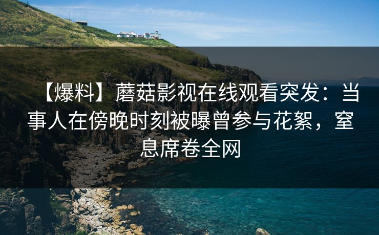 【爆料】蘑菇影视在线观看突发：当事人在傍晚时刻被曝曾参与花絮，窒息席卷全网