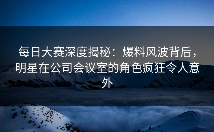 每日大赛深度揭秘：爆料风波背后，明星在公司会议室的角色疯狂令人意外