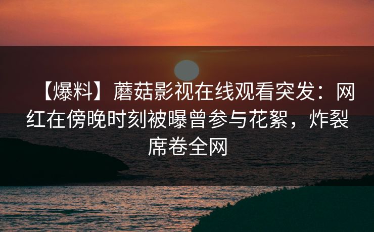 【爆料】蘑菇影视在线观看突发：网红在傍晚时刻被曝曾参与花絮，炸裂席卷全网