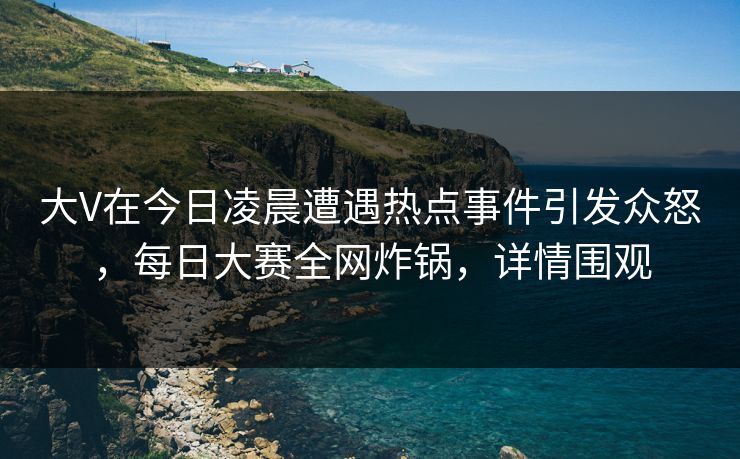 大V在今日凌晨遭遇热点事件引发众怒，每日大赛全网炸锅，详情围观