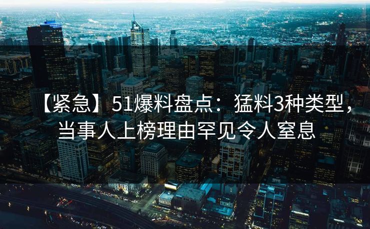【紧急】51爆料盘点：猛料3种类型，当事人上榜理由罕见令人窒息
