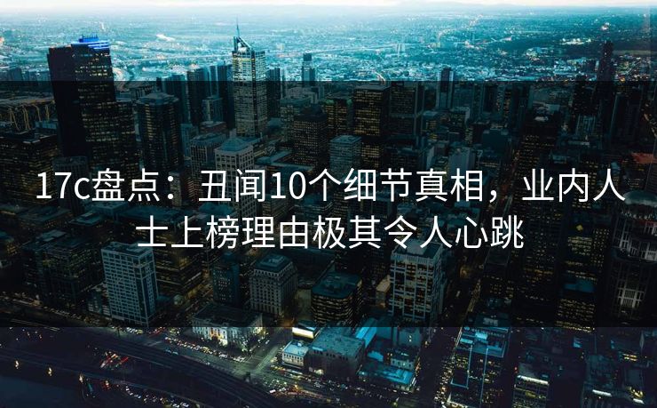 17c盘点：丑闻10个细节真相，业内人士上榜理由极其令人心跳