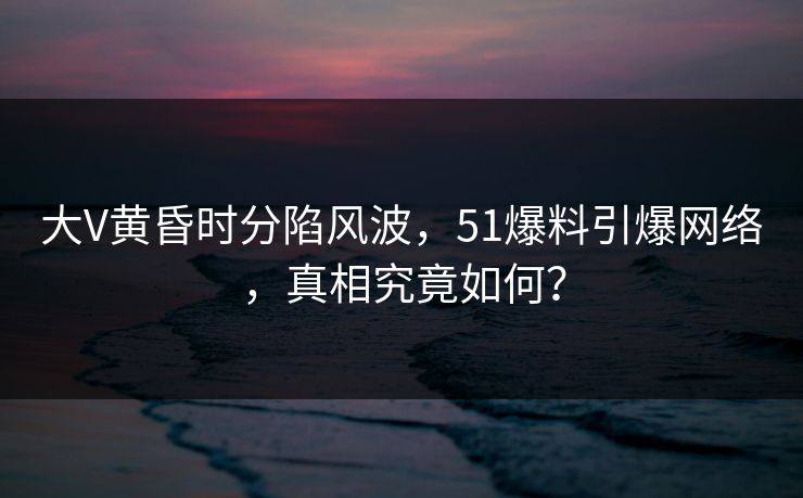 大V黄昏时分陷风波，51爆料引爆网络，真相究竟如何？