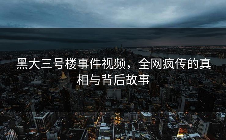 黑大三号楼事件视频，全网疯传的真相与背后故事