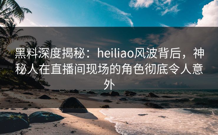 黑料深度揭秘：heiliao风波背后，神秘人在直播间现场的角色彻底令人意外