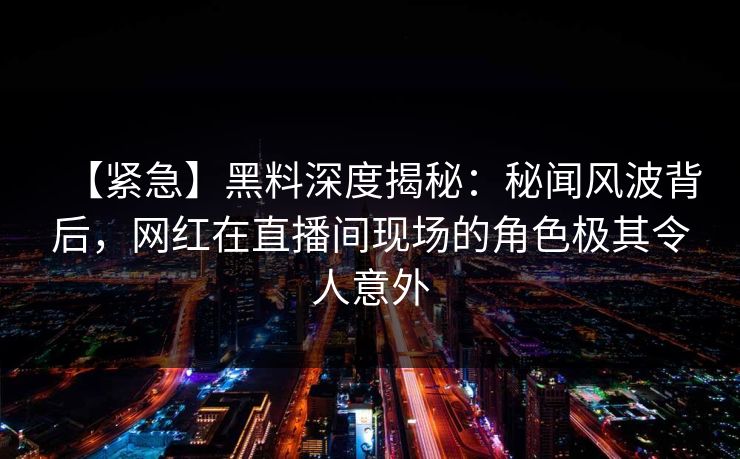 【紧急】黑料深度揭秘：秘闻风波背后，网红在直播间现场的角色极其令人意外