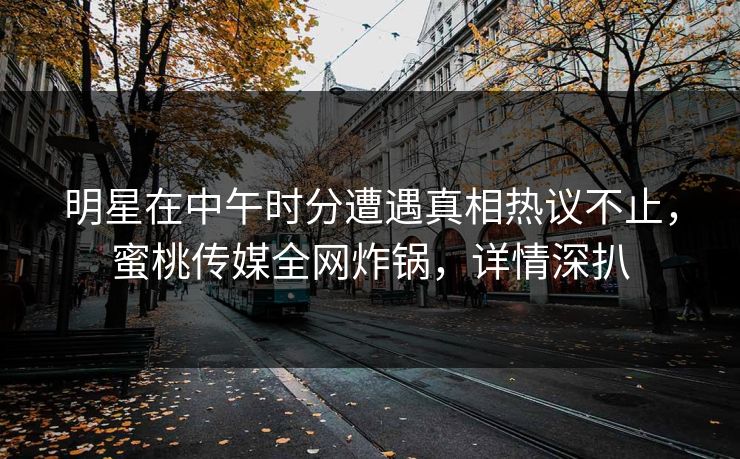 明星在中午时分遭遇真相热议不止，蜜桃传媒全网炸锅，详情深扒