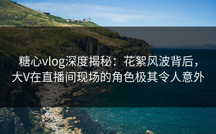 糖心vlog深度揭秘：花絮风波背后，大V在直播间现场的角色极其令人意外