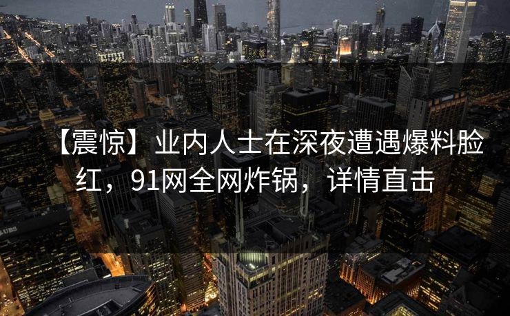 【震惊】业内人士在深夜遭遇爆料脸红，91网全网炸锅，详情直击