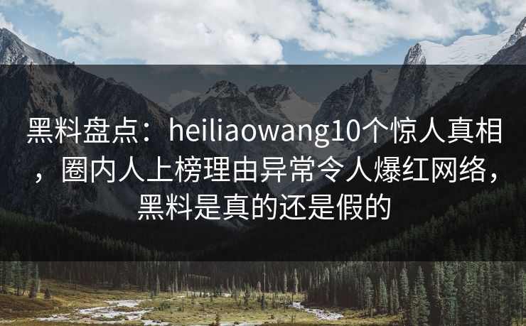 黑料盘点：heiliaowang10个惊人真相，圈内人上榜理由异常令人爆红网络，黑料是真的还是假的