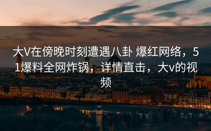 大V在傍晚时刻遭遇八卦 爆红网络，51爆料全网炸锅，详情直击，大v的视频