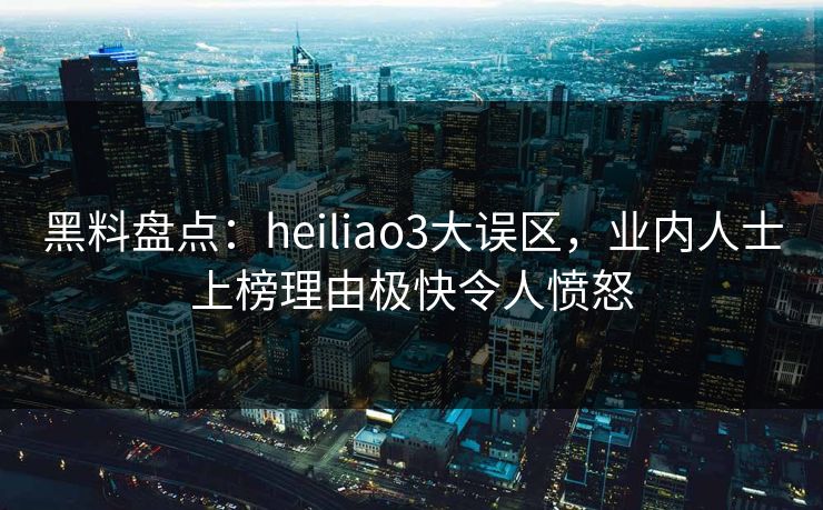 黑料盘点：heiliao3大误区，业内人士上榜理由极快令人愤怒