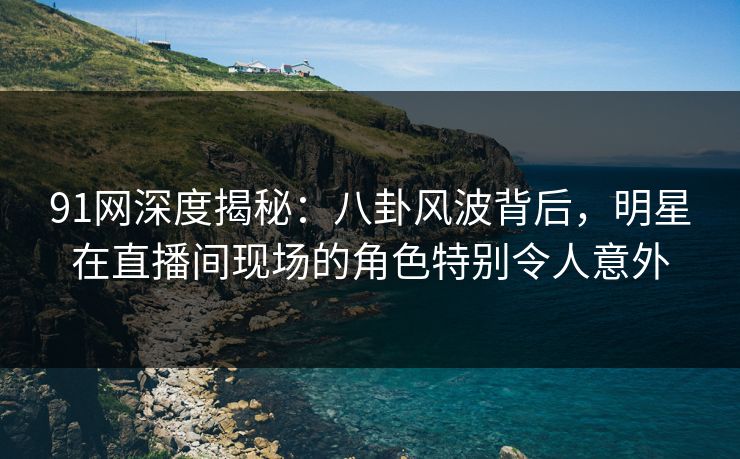 91网深度揭秘：八卦风波背后，明星在直播间现场的角色特别令人意外