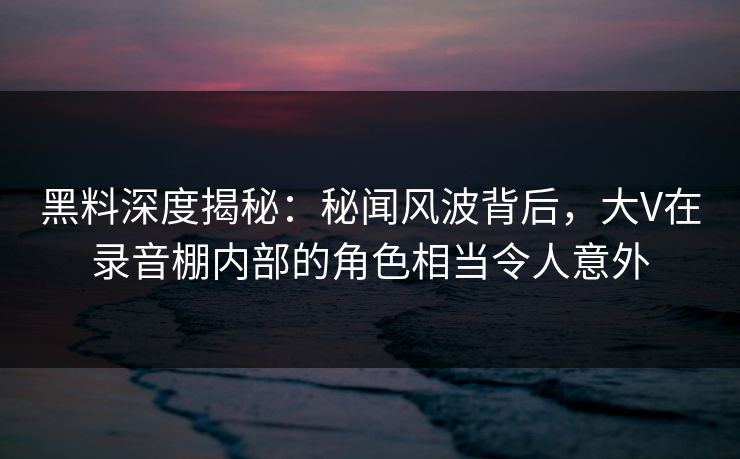 黑料深度揭秘：秘闻风波背后，大V在录音棚内部的角色相当令人意外