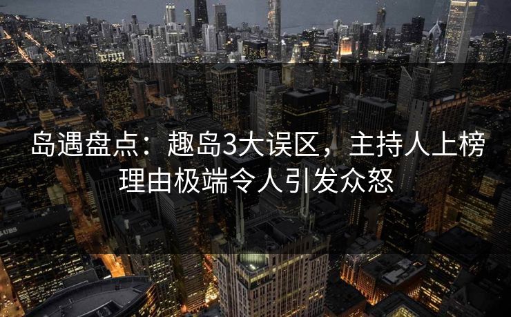 岛遇盘点：趣岛3大误区，主持人上榜理由极端令人引发众怒