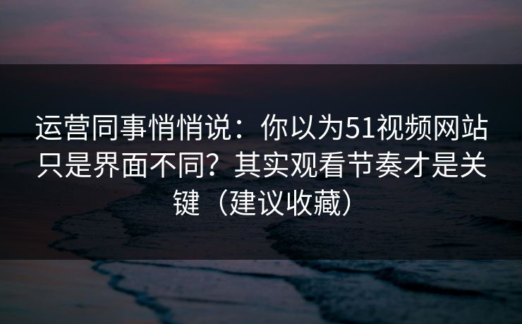 运营同事悄悄说：你以为51视频网站只是界面不同？其实观看节奏才是关键（建议收藏）