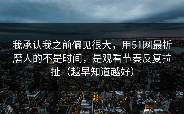 我承认我之前偏见很大，用51网最折磨人的不是时间，是观看节奏反复拉扯（越早知道越好）