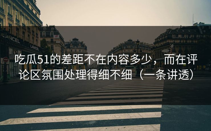 吃瓜51的差距不在内容多少，而在评论区氛围处理得细不细（一条讲透）